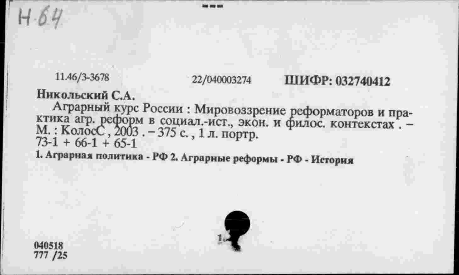 ﻿11.46/3-3678
22/040003274 ШИФР: 032740412
Никольский С.А.
Аграрный курс России : Мировоззрение реформаторов и практика агр. реформ в социал.-ист., экон, и филос. контекстах . -М.: КолосС, 2003 . - 375 с., 1 л. портр.
73-1 + 66-1 + 65-1
1. Аграрная политика - РФ 2. Аграрные реформы - РФ - История
040518
777 /25
